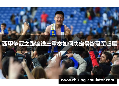 西甲争冠之路锋线三重奏如何决定最终冠军归属