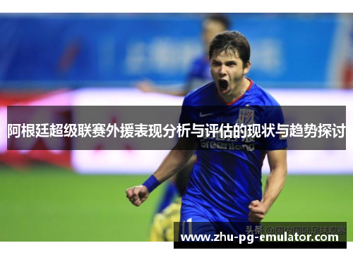 阿根廷超级联赛外援表现分析与评估的现状与趋势探讨 阿根廷超级联赛外援表现分析与评估的现状与趋势探讨
