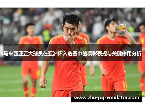马来西亚五大球员在亚洲杯入选赛中的精彩表现与关键作用分析