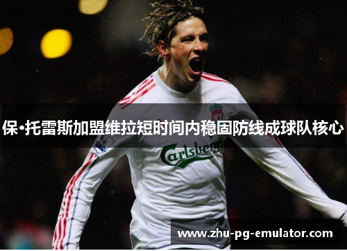 保·托雷斯加盟维拉短时间内稳固防线成球队核心 保·托雷斯加盟维拉短时间内稳固防线成球队核心