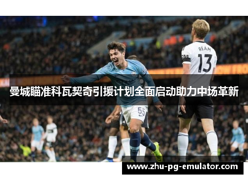 曼城瞄准科瓦契奇引援计划全面启动助力中场革新 曼城瞄准科瓦契奇引援计划全面启动助力中场革新