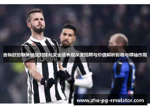 吉鲁欧协联关键战对阵尤文全场表现深度回顾与价值解析影响与领袖作用 吉鲁欧协联关键战对阵尤文全场表现深度回顾与价值解析影响与领袖作用